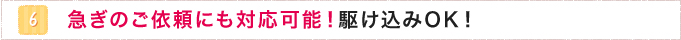 6.急ぎのご依頼にも対応可能！駆け込みOK！